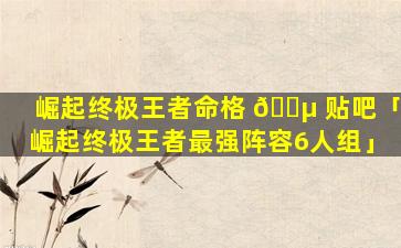 崛起终极王者命格 🌵 贴吧「崛起终极王者最强阵容6人组」
